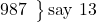 \left. \begin{array}{ll} 987 \end{array} \right\}\text {say 13}